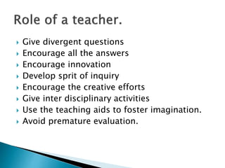  Give divergent questions
 Encourage all the answers
 Encourage innovation
 Develop sprit of inquiry
 Encourage the creative efforts
 Give inter disciplinary activities
 Use the teaching aids to foster imagination.
 Avoid premature evaluation.
 
