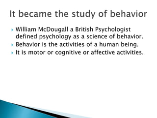  William McDougall a British Psychologist
defined psychology as a science of behavior.
 Behavior is the activities of a human being.
 It is motor or cognitive or affective activities.
 