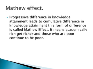  Progressive difference in knowledge
attainment leads to cumulative difference in
knowledge attainment this form of difference
is called Mathew Effect. It means academically
rich get richer and those who are poor
continue to be poor.
 