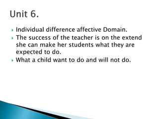  Individual difference affective Domain.
 The success of the teacher is on the extend
she can make her students what they are
expected to do.
 What a child want to do and will not do.
 