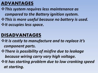 ADVANTAGES
This system requires less maintenance as
compared to the Battery ignition system.
This is more useful because no battery is used.
It occupies less space.
DISADVANTAGES
It is costly to manufacture and to replace it’s
component parts.
There is possibility of misfire due to leakage
because wiring carry vary high voltage.
It has starting problem due to low cranking speed
at starting.
 