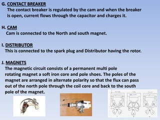 G. CONTACT BREAKER
The contact breaker is regulated by the cam and when the breaker
is open, current flows through the capacitor and charges it.
H. CAM
Cam is connected to the North and south magnet.
I. DISTRIBUTOR
This is connected to the spark plug and Distributor having the rotor.
J. MAGNETS
The magnetic circuit consists of a permanent multi pole
rotating magnet a soft iron core and pole shoes. The poles of the
magnet are arranged in alternate polarity so that the flux can pass
out of the north pole through the coil core and back to the south
pole of the magnet.
 