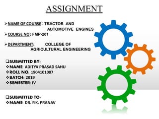 ASSIGNMENT
NAME OF COURSE: TRACTOR AND
AUTOMOTIVE ENGINES
COURSE NO: FMP-201
DEPARTMENT: COLLEGE OF
AGRICULTURAL ENGINEERING
SUBMITTED BY-
NAME: ADITYA PRASAD SAHU
ROLL NO: 1904101007
BATCH: 2019
SEMESTER: IV
SUBMITTED TO-
NAME: DR. P.K. PRANAV
 