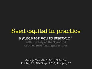 Seed capital in practice
  a guide for you to start-up*
      with the help of the Openfund
     or other seed funding structures




       George Tziralis & Miro Solanka
   Fri Sep 24, WebExpo 2010, Prague, CZ
 
