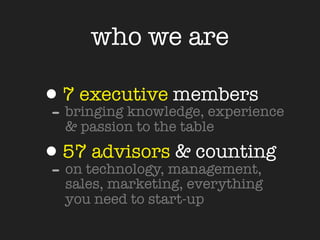 who we are

•7 executive members
- bringing knowledge, experience
   & passion to the table

•57technology, management,
- on
     advisors & counting
   sales, marketing, everything
   you need to start-up
 
