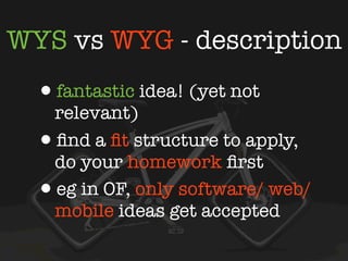WYS vs WYG - description
  •fantastic idea! (yet not
    relevant)
  • ﬁnd a ﬁt structure to apply,
    do your homework ﬁrst
  • eg in OF, only software/ web/
    mobile ideas get accepted
 