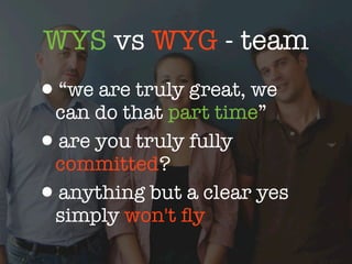 WYS vs WYG - team
•“we are truly great, we
 can do that part time”
•are you truly fully
 committed?
•anything but a clear yes
 simply won't ﬂy
 