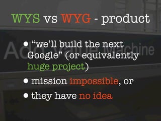 WYS vs WYG - product

 •“we’ll build the next
  Google” (or equivalently
  huge project)
 •mission impossible, or
 •they have no idea
 