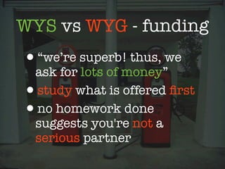 WYS vs WYG - funding
•“we’re superb! thus, we
 ask for lots of money”
•study what is offered ﬁrst
•no homework done
 suggests you're not a
 serious partner
 