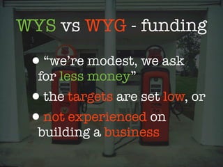 WYS vs WYG - funding

 •“we’re modest, we ask
  for less money”
 •the targets are set low, or
 •not experienced on
  building a business
 