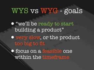 WYS vs WYG - goals
•“we’ll be ready to start
  building a product”
• very slow, or the product
  too big to ﬁt
• focus on a feasible one
  within the timeframe
 