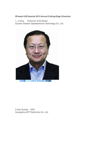 OFweek LED Awards 2013 Annual Cutting-Edge Character
1. Ji Yong
Chairman of the Board
Guizhou Haotian Optoelectronics Technology Co., Ltd.

2.Xiao Guowei　CEO
Guangzhou APT Electronics Co., Ltd.

 