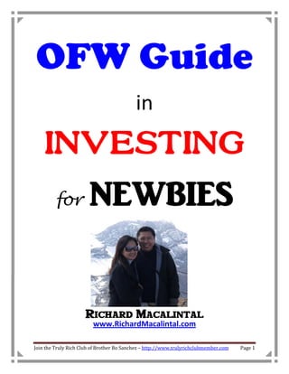 OFW Guide
                                           in
    INVESTING
         for           NEWBIES


                     Richard Macalintal
                         www.RichardMacalintal.com

Join the Truly Rich Club of Brother Bo Sanchez – http://www.trulyrichclubmember.com   Page 1
 