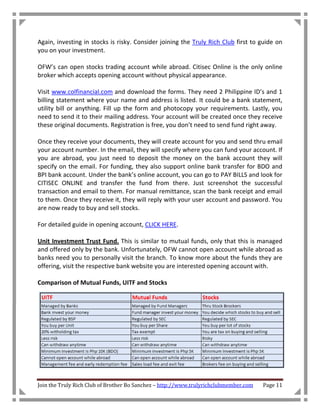 Again, investing in stocks is risky. Consider joining the Truly Rich Club first to guide on
you on your investment.

OFW’s can open stocks trading account while abroad. Citisec Online is the only online
broker which accepts opening account without physical appearance.

Visit www.colfinancial.com and download the forms. They need 2 Philippine ID’s and 1
billing statement where your name and address is listed. It could be a bank statement,
utility bill or anything. Fill up the form and photocopy your requirements. Lastly, you
need to send it to their mailing address. Your account will be created once they receive
these original documents. Registration is free, you don’t need to send fund right away.

Once they receive your documents, they will create account for you and send thru email
your account number. In the email, they will specify where you can fund your account. If
you are abroad, you just need to deposit the money on the bank account they will
specify on the email. For funding, they also support online bank transfer for BDO and
BPI bank account. Under the bank’s online account, you can go to PAY BILLS and look for
CITISEC ONLINE and transfer the fund from there. Just screenshot the successful
transaction and email to them. For manual remittance, scan the bank receipt and email
to them. Once they receive it, they will reply with your user account and password. You
are now ready to buy and sell stocks.

For detailed guide in opening account, CLICK HERE.

Unit Investment Trust Fund. This is similar to mutual funds, only that this is managed
and offered only by the bank. Unfortunately, OFW cannot open account while abroad as
banks need you to personally visit the branch. To know more about the funds they are
offering, visit the respective bank website you are interested opening account with.

Comparison of Mutual Funds, UITF and Stocks




Join the Truly Rich Club of Brother Bo Sanchez – http://www.trulyrichclubmember.com   Page 11
 