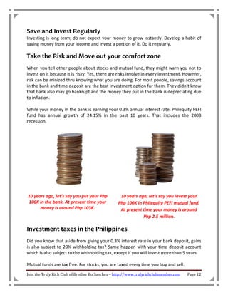 Save and Invest Regularly
Investing is long term; do not expect your money to grow instantly. Develop a habit of
saving money from your income and invest a portion of it. Do it regularly.

Take the Risk and Move out your comfort zone
When you tell other people about stocks and mutual fund, they might warn you not to
invest on it because it is risky. Yes, there are risks involve in every investment. However,
risk can be minized thru knowing what you are doing. For most people, savings account
in the bank and time deposit are the best investment option for them. They didn’t know
that bank also may go bankrupt and the money they put in the bank is depreciating due
to inflation.

While your money in the bank is earning your 0.3% annual interest rate, Philequity PEFI
fund has annual growth of 24.15% in the past 10 years. That includes the 2008
recession.




10 years ago, let’s say you put your Php          10 years ago, let’s say you invest your
100K in the bank. At present time your           Php 100K in Philequity PEFI mutual fund.
      money is around Php 103K.                   At present time your money is around
                                                             Php 2.5 million.

Investment taxes in the Philippines
Did you know that aside from giving your 0.3% interest rate in your bank deposit, gains
is also subject to 20% withholding tax? Same happen with your time deposit account
which is also subject to the withholding tax, except if you will invest more than 5 years.

Mutual funds are tax free. For stocks, you are taxed every time you buy and sell.

Join the Truly Rich Club of Brother Bo Sanchez – http://www.trulyrichclubmember.com   Page 12
 