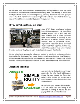 On the other hand, if you will invest your money first and buy the house later, you could
have at least Php 33 million worth of investment by then. Take the Php 10 million and
build your dream house. The remaining money, just keep it invested and it will give you
around Php 460K monthly allowances coming from the interest alone. With that money,
you don’t need to work abroad and you can retire young and rich.


If you can’t beat them, join them
                                             Most OFW’s dream is to have a business
                                             in the Philippines so they can retire from
                                             working abroad. This is also their exit
                                             plan. However, this is easier said than
                                             done. Harsh reality in business is that
                                             90% will fail in the first up to 5th year of
                                             business. How can you expect a nurse,
                                             engineer or accountant to do business?
                                             That is not their expertise. In the end,
                                             most OFWs lose their hard earned money
from the business. They have to work abroad again to support their family.

On the other hand, you can be a business partner of prominent businessmen in the
country like Sy, Gokongwei, Tan, Lopez, Aboitiz, Pangilinan and others. How? Buy their
company stocks. Let them handle your money and take care of it. They are the best in
business, rest assured they will do anything to make your money grow. Isn’t that great?


Asset and liabilities
                                                 Assets are things that put money in your
                                                 pocket. On the other hand, liabilities are
                                                 things that take money out from your
                                                 pocket. Most people buy things which
                                                 they consider as asset but in reality, they
                                                 are all liabilities.

                                                 Do you think your house is an asset? No,
                                                 it is not unless you are selling it or
                                                 someone is renting it. You’re the one
                                                 paying utility bills and maintenance.

Join the Truly Rich Club of Brother Bo Sanchez – http://www.trulyrichclubmember.com   Page 14
 
