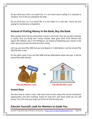 Do you think your land is an asset? No, it is not unless you’re selling it or someone is
renting it. You’re the one paying for the taxes.

Do you think your car is an asset? No, it is not unless it is a taxi cab. You’re the one
paying for maintenance and gasoline.


Instead of Putting Money in the Bank, Buy the Bank
Most people think that by putting their money in the bank, they are actually investing.
In reality, they are losing their money instead. Bank gives them 0.3% interest rate
against 4% inflation rate in the Philippines. So instead of depositing your money in the
bank, why not just buy the bank thru their stocks.

Let’s say you have Php 100K last year and deposit it in Metrobank, it will be around Php
100,270 after a year.

On the other hand, if you use Php 100K and buy Metrobank stocks last year, it will be
around Php 126K already.




                                           VS



       Php 126,000 after a year                        Php 100,270 after a year.

Invest Now
The best time to invest is now. Take some time to learn about the various investment
opportunities and start investing. Invest for long term and invest while you are still
young. This is the only way to get out of the rat race the easy way.


Educate Yourself, Look for Mentors to Guide You
Join the Truly Rich Club of Brother Bo Sanchez – http://www.trulyrichclubmember.com   Page 15
 