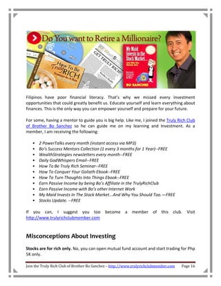Filipinos have poor financial literacy. That’s why we missed every investment
opportunities that could greatly benefit us. Educate yourself and learn everything about
finances. This is the only way you can empower yourself and prepare for your future.

For some, having a mentor to guide you is big help. Like me, I joined the Truly Rich Club
of Brother Bo Sanchez so he can guide me on my learning and Investment. As a
member, I am receiving the following:

   •   2 PowerTalks every month (instant access via MP3)
   •   Bo’s Success Mentors Collection (1 every 3 months for 1 Year)--FREE
   •   WealthStrategies newsletters every month--FREE
   •   Daily GodWhispers Email--FREE
   •   How To Be Truly Rich Seminar--FREE
   •   How To Conquer Your Goliath Ebook--FREE
   •   How To Turn Thoughts Into Things Ebook--FREE
   •   Earn Passive Income by being Bo’s Affiliate in the TrulyRichClub
   •   Earn Passive Income with Bo’s other Internet Work
   •   My Maid Invests In The Stock Market...And Why You Should Too.—FREE
   •   Stocks Update. --FREE

If you can, I suggest you too become a member of this club. Visit
http://www.trulyrichclubmember.com



Misconceptions About Investing
Stocks are for rich only. No, you can open mutual fund account and start trading for Php
5K only.

Join the Truly Rich Club of Brother Bo Sanchez – http://www.trulyrichclubmember.com   Page 16
 