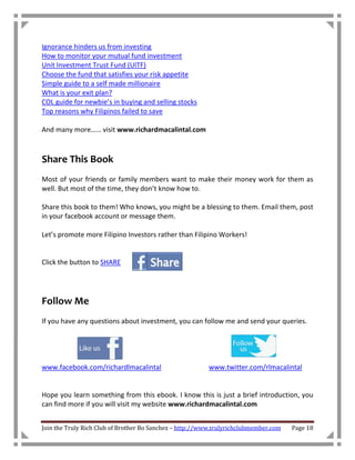 Ignorance hinders us from investing
How to monitor your mutual fund investment
Unit Investment Trust Fund (UITF)
Choose the fund that satisfies your risk appetite
Simple guide to a self made millionaire
What is your exit plan?
COL guide for newbie’s in buying and selling stocks
Top reasons why Filipinos failed to save

And many more…… visit www.richardmacalintal.com



Share This Book
Most of your friends or family members want to make their money work for them as
well. But most of the time, they don’t know how to.

Share this book to them! Who knows, you might be a blessing to them. Email them, post
in your facebook account or message them.

Let’s promote more Filipino Investors rather than Filipino Workers!


Click the button to SHARE




Follow Me
If you have any questions about investment, you can follow me and send your queries.




www.facebook.com/richardlmacalintal                      www.twitter.com/rlmacalintal


Hope you learn something from this ebook. I know this is just a brief introduction, you
can find more if you will visit my website www.richardmacalintal.com


Join the Truly Rich Club of Brother Bo Sanchez – http://www.trulyrichclubmember.com   Page 18
 