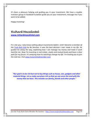 It’s been a pleasure helping and guiding you in your investment. We have a newbie
investors group in Facebook to better guide you on your investment, message me if you
want to be added.

Happy Investing!




Richard Macalintal
www.richardmacalintal.com



P.S. Like you, I also know nothing about investments before. Until I became a member of
the Truly Rich Club by Bo Sanchez. It was the best decision I ever made in my life. He
guided me along the way, explaining how I can manage my money and make it work
hard for me. Now I’m investing in real estate, stocks and mutual funds and have a clear
path for my future. It’s amazing how his teachings change my life. I’m inviting you to join
the club too. Visit www.trulyrichclubmember.com




  “Our goal is to be rich but not to buy things such as house, cars, gadgets and other
   material things. Let us make ourselves rich so that we can serve the Lord with the
      money that we have. This includes our family, friends and other people.”




Join the Truly Rich Club of Brother Bo Sanchez – http://www.trulyrichclubmember.com   Page 19
 