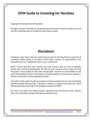 OFW Guide to Investing for Newbies

Copyright © 2013 by Richard Macalintal

All rights reserved. This book can be distributed and shared to anyone as long as you will
not alter anything inside or change the links I have created.




                                    Disclaimer
Investing is risky, that is why you need to do your part in learning all the ins and outs of
investment before doing it. As author of this book, I assume no responsibility in the
event that you incur substantial losses in your investments.

While I ensure that this book contains the most accurate data as much as possible,
human error cannot be disregarded. For that, do your research also to make sure that
the guides I have posted are still valid and accurate. I assume no responsibility in case
some of the guides written on this book are already obsolete and inaccurate. However, I
will do my very best to keep updating this guide.

All readers of this guide should ask assistance to those people who are into investing for
additional guides and learning’s. This book is written as a guide only to give you a brief
introduction about investing in the Philippines mostly for OFW’s.

All I want is to help more Filipino workers abroad to start investing for their. And for
that, I am committed to guide and help you along the way.




Join the Truly Rich Club of Brother Bo Sanchez – http://www.trulyrichclubmember.com   Page 2
 
