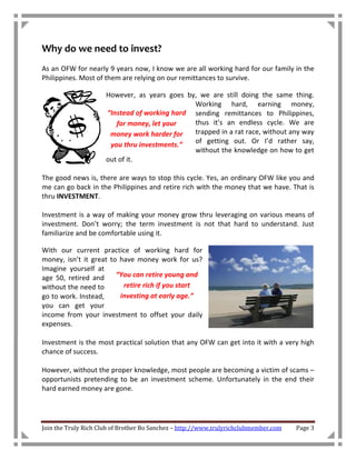 Why do we need to invest?
As an OFW for nearly 9 years now, I know we are all working hard for our family in the
Philippines. Most of them are relying on our remittances to survive.

                      However, as years goes by, we are still doing the same thing.
                                               Working hard, earning money,
                      “Instead of working hard sending remittances to Philippines,
                         for money, let your   thus it’s an endless cycle. We are
                       money work harder for   trapped in a rat race, without any way
                       you thru investments.”  of getting out. Or I’d rather say,
                                               without the knowledge on how to get
                      out of it.

The good news is, there are ways to stop this cycle. Yes, an ordinary OFW like you and
me can go back in the Philippines and retire rich with the money that we have. That is
thru INVESTMENT.

Investment is a way of making your money grow thru leveraging on various means of
investment. Don’t worry; the term investment is not that hard to understand. Just
familiarize and be comfortable using it.

With our current practice of working hard for
money, isn’t it great to have money work for us?
Imagine yourself at
age 50, retired and     “You can retire young and
without the need to       retire rich if you start
go to work. Instead,     investing at early age.”
you can get your
income from your investment to offset your daily
expenses.

Investment is the most practical solution that any OFW can get into it with a very high
chance of success.

However, without the proper knowledge, most people are becoming a victim of scams –
opportunists pretending to be an investment scheme. Unfortunately in the end their
hard earned money are gone.




Join the Truly Rich Club of Brother Bo Sanchez – http://www.trulyrichclubmember.com   Page 3
 