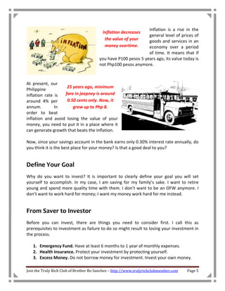 Inflation is a rise in the
                                         Inflation decreases
                                                               general level of prices of
                                          the value of your    goods and services in an
                                          money overtime.      economy over a period
                                                               of time. It means that if
                                       you have P100 pesos 5 years ago, its value today is
                                       not Php100 pesos anymore.



At present, our
                    25 years ago, minimum
Philippine
inflation rate is  fare in jeepney is around
around 4% per       0.50 cents only. Now, it
annum.         In      grew up to Php 8.
order to beat
inflation and avoid losing the value of your
money, you need to put it in a place where it
can generate growth that beats the inflation.

Now, since your savings account in the bank earns only 0.30% interest rate annually, do
you think it is the best place for your money? Is that a good deal to you?


Define Your Goal
Why do you want to invest? It is important to clearly define your goal you will set
yourself to accomplish. In my case, I am saving for my family’s sake. I want to retire
young and spend more quality time with them. I don’t want to be an OFW anymore. I
don’t want to work hard for money; I want my money work hard for me instead.


From Saver to Investor
Before you can invest, there are things you need to consider first. I call this as
prerequisites to investment as failure to do so might result to losing your investment in
the process.

   1. Emergency Fund. Have at least 6 months to 1 year of monthly expenses.
   2. Health Insurance. Protect your investment by protecting yourself.
   3. Excess Money. Do not borrow money for investment. Invest your own money.

Join the Truly Rich Club of Brother Bo Sanchez – http://www.trulyrichclubmember.com   Page 5
 