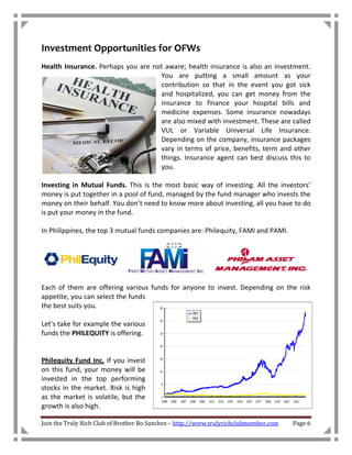 Investment Opportunities for OFWs
Health Insurance. Perhaps you are not aware; health insurance is also an investment.
                                    You are putting a small amount as your
                                    contribution so that in the event you got sick
                                    and hospitalized, you can get money from the
                                    insurance to finance your hospital bills and
                                    medicine expenses. Some insurance nowadays
                                    are also mixed with investment. These are called
                                    VUL or Variable Universal Life Insurance.
                                    Depending on the company, insurance packages
                                    vary in terms of price, benefits, term and other
                                    things. Insurance agent can best discuss this to
                                    you.

Investing in Mutual Funds. This is the most basic way of investing. All the investors’
money is put together in a pool of fund, managed by the fund manager who invests the
money on their behalf. You don’t need to know more about investing, all you have to do
is put your money in the fund.

In Philippines, the top 3 mutual funds companies are: Philequity, FAMI and PAMI.




Each of them are offering various funds for anyone to invest. Depending on the risk
appetite, you can select the funds
the best suits you.

Let’s take for example the various
funds the PHILEQUITY is offering.


Philequity Fund Inc. If you invest
on this fund, your money will be
invested in the top performing
stocks in the market. Risk is high
as the market is volatile, but the
growth is also high.

Join the Truly Rich Club of Brother Bo Sanchez – http://www.trulyrichclubmember.com   Page 6
 