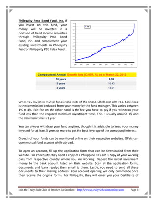 Philequity Peso Bond Fund, Inc. If
you invest on this fund, your
money will be invested in a
portfolio of fixed income securities
through Philequity Peso Bond
Fund, Inc. and complement your
existing investments in Philequity
Fund or Philequity PSE Index Fund.




When you invest in mutual funds, take note of the SALES LOAD and EXIT FEE. Sales load
is the commission deducted from your money by the fund manager. This varies between
1% to 4%. Exit fee on the other hand is the fee you have to pay if you withdraw your
fund less than the required minimum investment time. This is usually around 1% and
the minimum time is 1 year.

You can always withdraw your fund anytime, though it is advisable to keep your money
invested for at least 5 years or more to get the best leverage of the compound interest.

Growth of your funds can be monitored online on their respective websites. OFWs can
open mutual fund account while abroad.

To open an account, fill up the application form that can be downloaded from their
website. For Philequity, they need a copy of 2 Philippine ID’s and 1 copy of your working
pass from respective country where you are working. Deposit the initial investment
money to the bank account listed on their website. Scan all the application forms,
documents and bank receipt then email to them. Lastly, you need to send all these
documents to their mailing address. Your account opening will only commence once
they receive the original forms. For Philequity, they will email you your Certificate of



Join the Truly Rich Club of Brother Bo Sanchez – http://www.trulyrichclubmember.com   Page 8
 