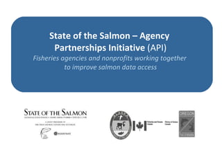State of the Salmon – Agency  Partnerships Initiative   (API) Fisheries agencies and nonprofits working together  to improve salmon data access 