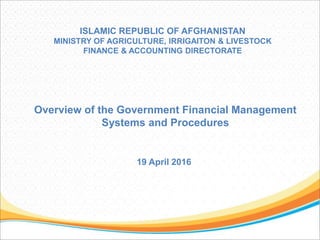 ISLAMIC REPUBLIC OF AFGHANISTAN
MINISTRY OF AGRICULTURE, IRRIGAITON & LIVESTOCK
FINANCE & ACCOUNTING DIRECTORATE
Overview of the Government Financial Management
Systems and Procedures
19 April 2016
 