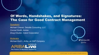 #AribaLIVE
@ariba
Of Words, Handshakes, and Signatures:
The Case for Good Contract Management
Speakers
Michael Chavez, Deloitte Consulting, LLC
Conrad Smith, Adobe
Doug Cloutier, Cabot Corporation
Moderator
Michael Koch – Ariba, an SAP Company
© 2015 Ariba – an SAP company. All rights reserved.
 