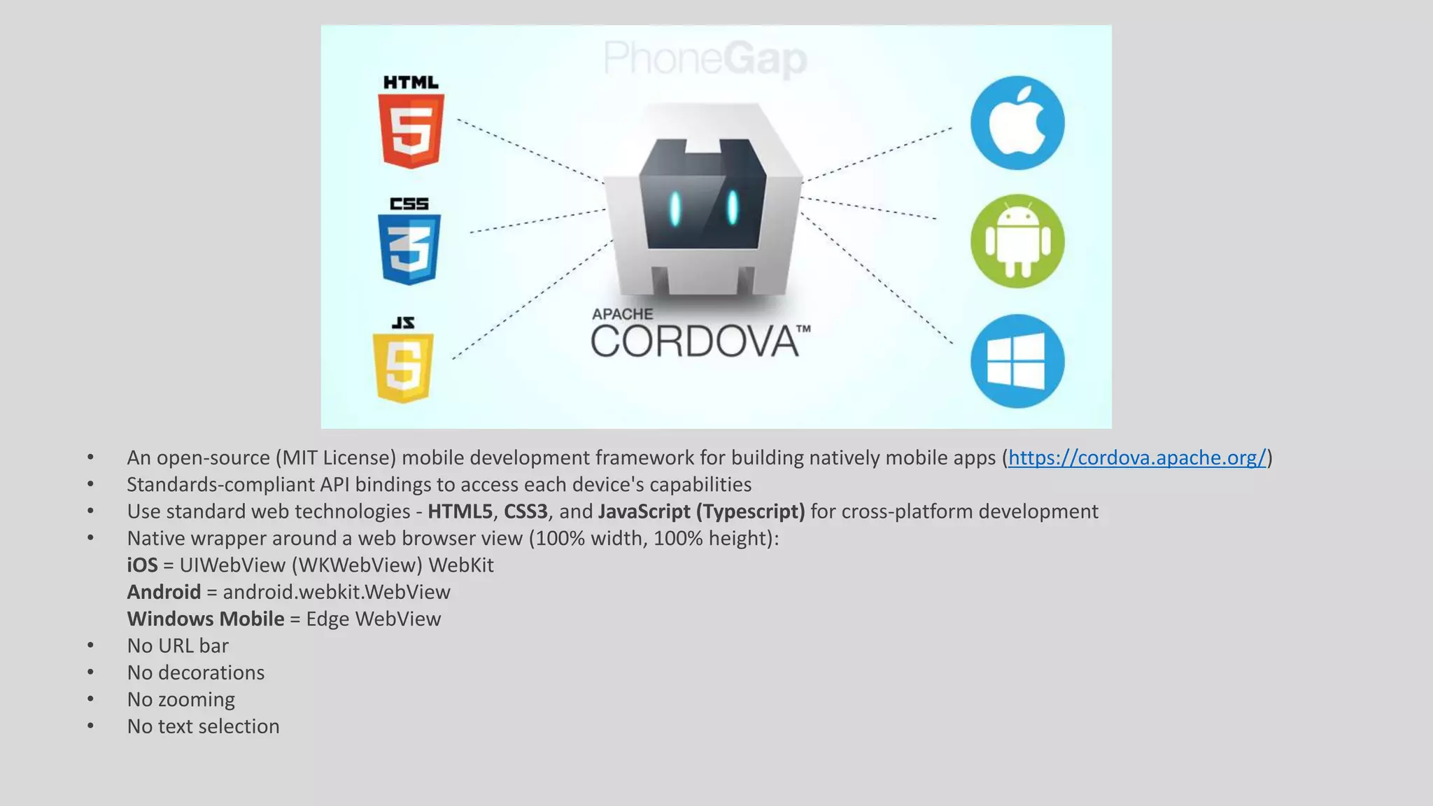 • An open-source (MIT License) mobile development framework for building natively mobile apps (https://cordova.apache.org/)
• Standards-compliant API bindings to access each device's capabilities
• Use standard web technologies - HTML5, CSS3, and JavaScript (Typescript) for cross-platform development
• Native wrapper around a web browser view (100% width, 100% height):
iOS = UIWebView (WKWebView) WebKit
Android = android.webkit.WebView
Windows Mobile = Edge WebView
• No URL bar
• No decorations
• No zooming
• No text selection
 