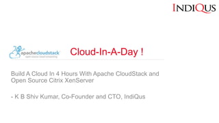 Cloud-In-A-Day !
Build A Cloud In 4 Hours With Apache CloudStack and
Open Source Citrix XenServer
- K B Shiv Kumar, Co-Founder and CTO, IndiQus
 