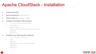 Apache CloudStack - Installation
1. Install minimal ISO
2. Set the hostname in /etc/hosts
3. Check output of hostname –fqdn
4. Configure CloudStack YUM repository
1. vi /etc/yum.repos.d/cloudstack.repo
2. [cloudstack]
name=cloudstack
baseurl=http://cloudstack.apt-get.eu/rhel/4.5/
enabled=1
gpgcheck=0
5. Configure local YUM repository (optional)
1. vi /etc/yum.repos.d/lab.repo
2. [lab]
name=lab
baseurl=http://10.0.2.6/cloudstack452/
enabled=1
gpgcheck=0
11
 
