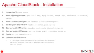 Apache CloudStack - Installation
6. Update CentOS – yum update
7. Install supporting packages – yum insall ntp, mysql-server, httpd, wget, nfs-utils, bind-utils,
telnet
8. Install CloudStack packages – yum install cloudstack-management
9. Set the system date with NTP– ntpdate 0.centos.pool.ntp.org
10. Start and enable NTP service – service ntpd start; chkconfig ntpd on
11. Start and enable HTTPservice – service httpd start; chkconfig httpd on
12. Disable selinux – setenforce 0
13. Download and install vhd-util
1. cd /usr/share/cloudstack-common/scripts/vm/hypervisor/xenserver/
wget http://download.cloud.com.s3.amazonaws.com/tools/vhd-util
chmod 755 vhd-util
12
 