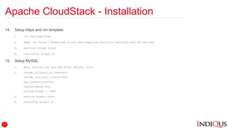 Apache CloudStack - Installation
14. Setup httpd and vm template
1. cd /var/www/html
2. wget -nc http://download.cloud.com/templates/builtin/centos56-x86_64.vhd.bz2
3. service httpd start
4. chkconfig httpd on
15. Setup MySQL
1. Edit /etc/my.cnf and add after datadir line.
2. innodb_rollback_on_timeout=1
innodb_lock_wait_timeout=600
max_connections=350
log-bin=mysql-bin
binlog-format = ‘ROW’
3. service mysqld start
4. chkconfig mysqld on
13
 
