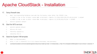 Apache CloudStack - Installation
17. Setup firewall rules
1. Edit /etc/sysconfig/iptables and add the following lines after the OUTPUT line
-A INPUT –p tcp –m tcp –m state --state NEW –m multiport --dports 111,2049,32803,892,875,662,80,8096 –j ACCEPT
-A INPUT –p udp –m udp –m state --state NEW –m multiport --dports 111,32769,892,875,662 –j ACCEPT
2. service iptables restart
18. Start the NFS services
1. service rpcbind restart
2. service nfs start
3. chkconfig rpcbind on
4. chkconfig nfs on
19. Seed the System VM template
1. mkdir –p /mnt/secondary
2. mount –t nfs –o nfsvers=3 10.0.2.211:/export/secondary /mnt/secondary
3. /usr/share/cloudstack-common/scripts/storage/secondary/cloud-install-sys-tmplt -m /mnt/secondary -u http://10.0.2.6/systemvm64template-4.5-xen.vhd.bz2 -h xenserver -F
15
 