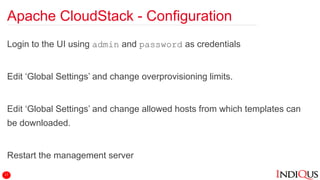 Apache CloudStack - Configuration
Login to the UI using admin and password as credentials
Edit ‘Global Settings’ and change overprovisioning limits.
Edit ‘Global Settings’ and change allowed hosts from which templates can
be downloaded.
Restart the management server
17
 