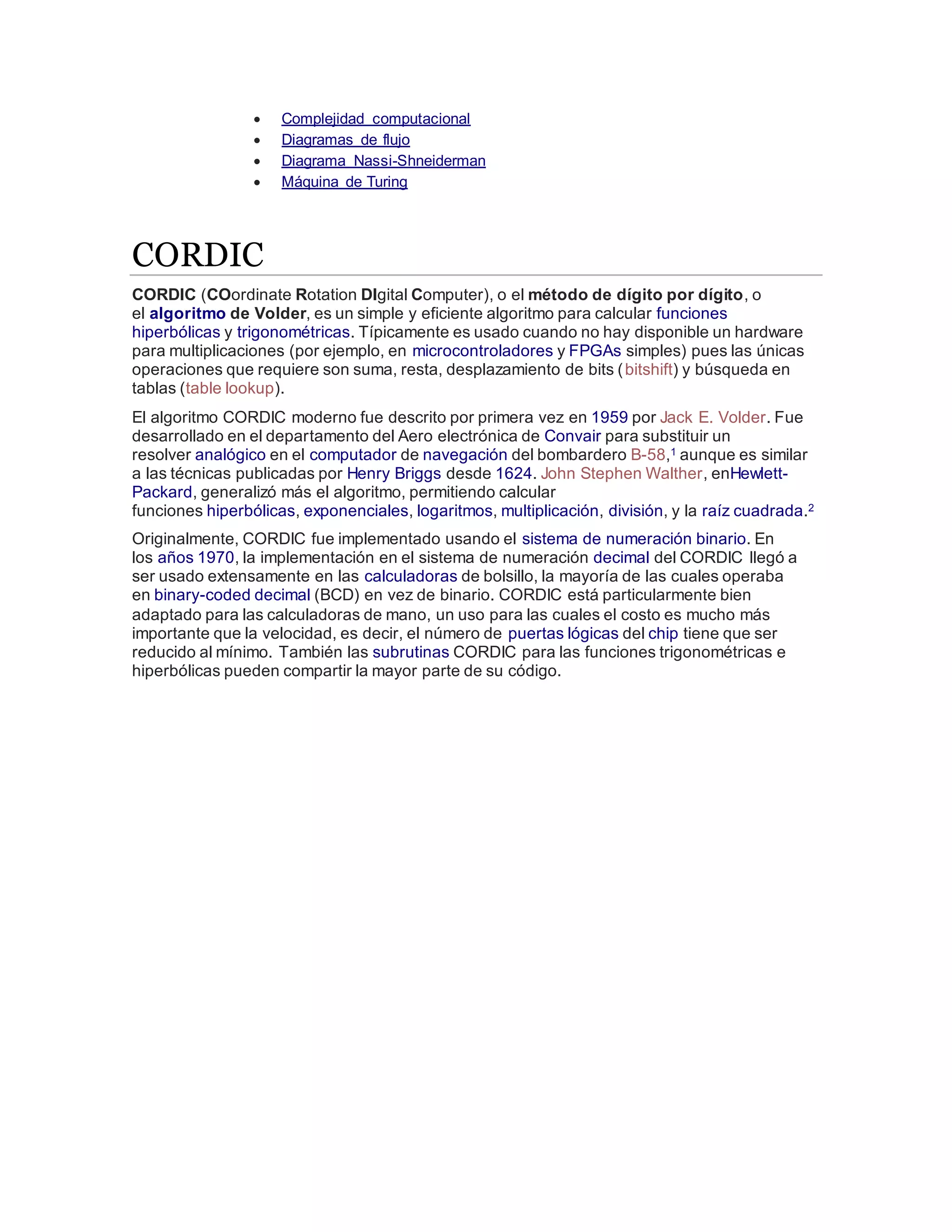  Complejidad computacional
 Diagramas de flujo
 Diagrama Nassi-Shneiderman
 Máquina de Turing
CORDIC
CORDIC (COordinate Rotation DIgital Computer), o el método de dígito por dígito, o
el algoritmo de Volder, es un simple y eficiente algoritmo para calcular funciones
hiperbólicas y trigonométricas. Típicamente es usado cuando no hay disponible un hardware
para multiplicaciones (por ejemplo, en microcontroladores y FPGAs simples) pues las únicas
operaciones que requiere son suma, resta, desplazamiento de bits (bitshift) y búsqueda en
tablas (table lookup).
El algoritmo CORDIC moderno fue descrito por primera vez en 1959 por Jack E. Volder. Fue
desarrollado en el departamento del Aero electrónica de Convair para substituir un
resolver analógico en el computador de navegación del bombardero B-58,1 aunque es similar
a las técnicas publicadas por Henry Briggs desde 1624. John Stephen Walther, enHewlett-
Packard, generalizó más el algoritmo, permitiendo calcular
funciones hiperbólicas, exponenciales, logaritmos, multiplicación, división, y la raíz cuadrada.2
Originalmente, CORDIC fue implementado usando el sistema de numeración binario. En
los años 1970, la implementación en el sistema de numeración decimal del CORDIC llegó a
ser usado extensamente en las calculadoras de bolsillo, la mayoría de las cuales operaba
en binary-coded decimal (BCD) en vez de binario. CORDIC está particularmente bien
adaptado para las calculadoras de mano, un uso para las cuales el costo es mucho más
importante que la velocidad, es decir, el número de puertas lógicas del chip tiene que ser
reducido al mínimo. También las subrutinas CORDIC para las funciones trigonométricas e
hiperbólicas pueden compartir la mayor parte de su código.
 