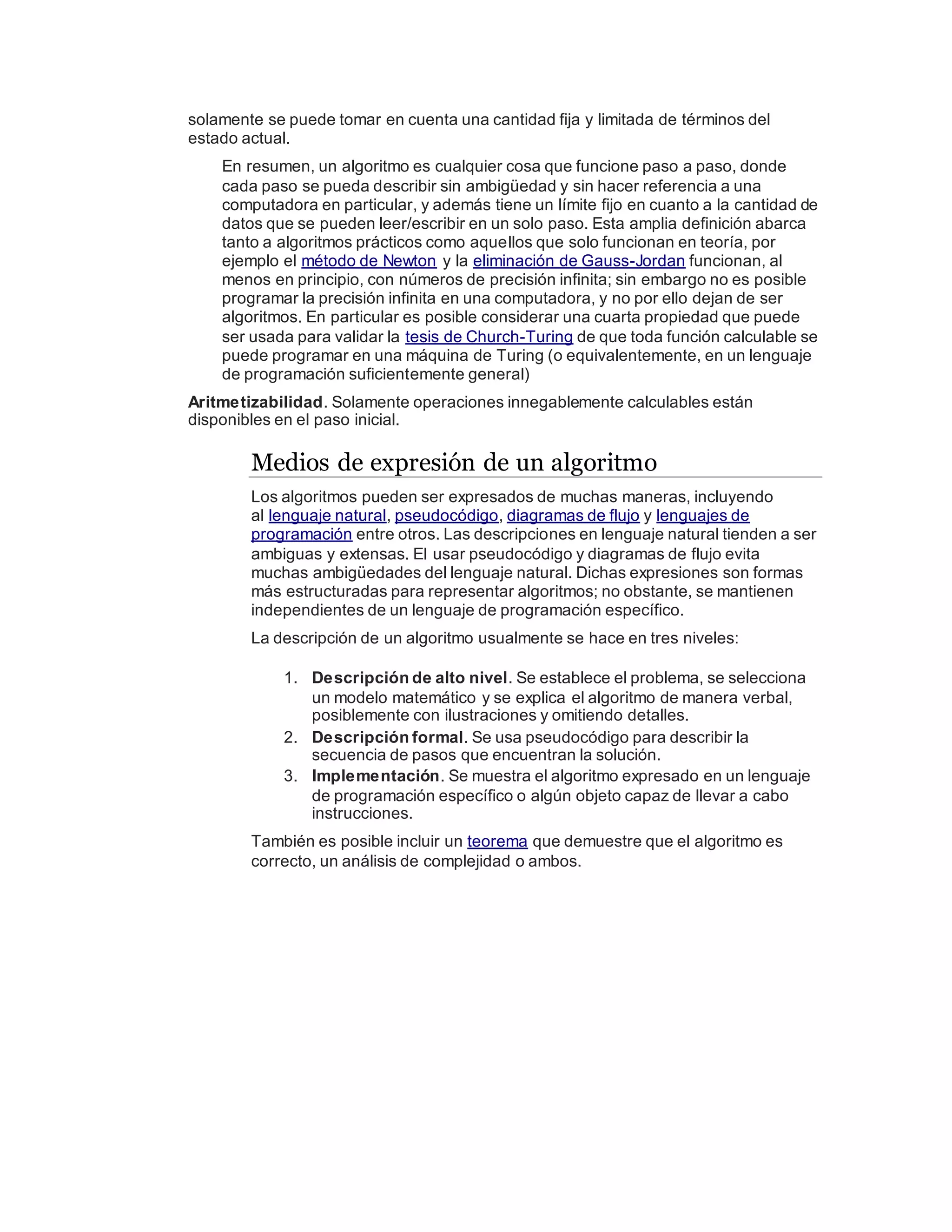 solamente se puede tomar en cuenta una cantidad fija y limitada de términos del
estado actual.
En resumen, un algoritmo es cualquier cosa que funcione paso a paso, donde
cada paso se pueda describir sin ambigüedad y sin hacer referencia a una
computadora en particular, y además tiene un límite fijo en cuanto a la cantidad de
datos que se pueden leer/escribir en un solo paso. Esta amplia definición abarca
tanto a algoritmos prácticos como aquellos que solo funcionan en teoría, por
ejemplo el método de Newton y la eliminación de Gauss-Jordan funcionan, al
menos en principio, con números de precisión infinita; sin embargo no es posible
programar la precisión infinita en una computadora, y no por ello dejan de ser
algoritmos. En particular es posible considerar una cuarta propiedad que puede
ser usada para validar la tesis de Church-Turing de que toda función calculable se
puede programar en una máquina de Turing (o equivalentemente, en un lenguaje
de programación suficientemente general)
Aritmetizabilidad. Solamente operaciones innegablemente calculables están
disponibles en el paso inicial.
Medios de expresión de un algoritmo
Los algoritmos pueden ser expresados de muchas maneras, incluyendo
al lenguaje natural, pseudocódigo, diagramas de flujo y lenguajes de
programación entre otros. Las descripciones en lenguaje natural tienden a ser
ambiguas y extensas. El usar pseudocódigo y diagramas de flujo evita
muchas ambigüedades del lenguaje natural. Dichas expresiones son formas
más estructuradas para representar algoritmos; no obstante, se mantienen
independientes de un lenguaje de programación específico.
La descripción de un algoritmo usualmente se hace en tres niveles:
1. Descripción de alto nivel. Se establece el problema, se selecciona
un modelo matemático y se explica el algoritmo de manera verbal,
posiblemente con ilustraciones y omitiendo detalles.
2. Descripción formal. Se usa pseudocódigo para describir la
secuencia de pasos que encuentran la solución.
3. Implementación. Se muestra el algoritmo expresado en un lenguaje
de programación específico o algún objeto capaz de llevar a cabo
instrucciones.
También es posible incluir un teorema que demuestre que el algoritmo es
correcto, un análisis de complejidad o ambos.
 