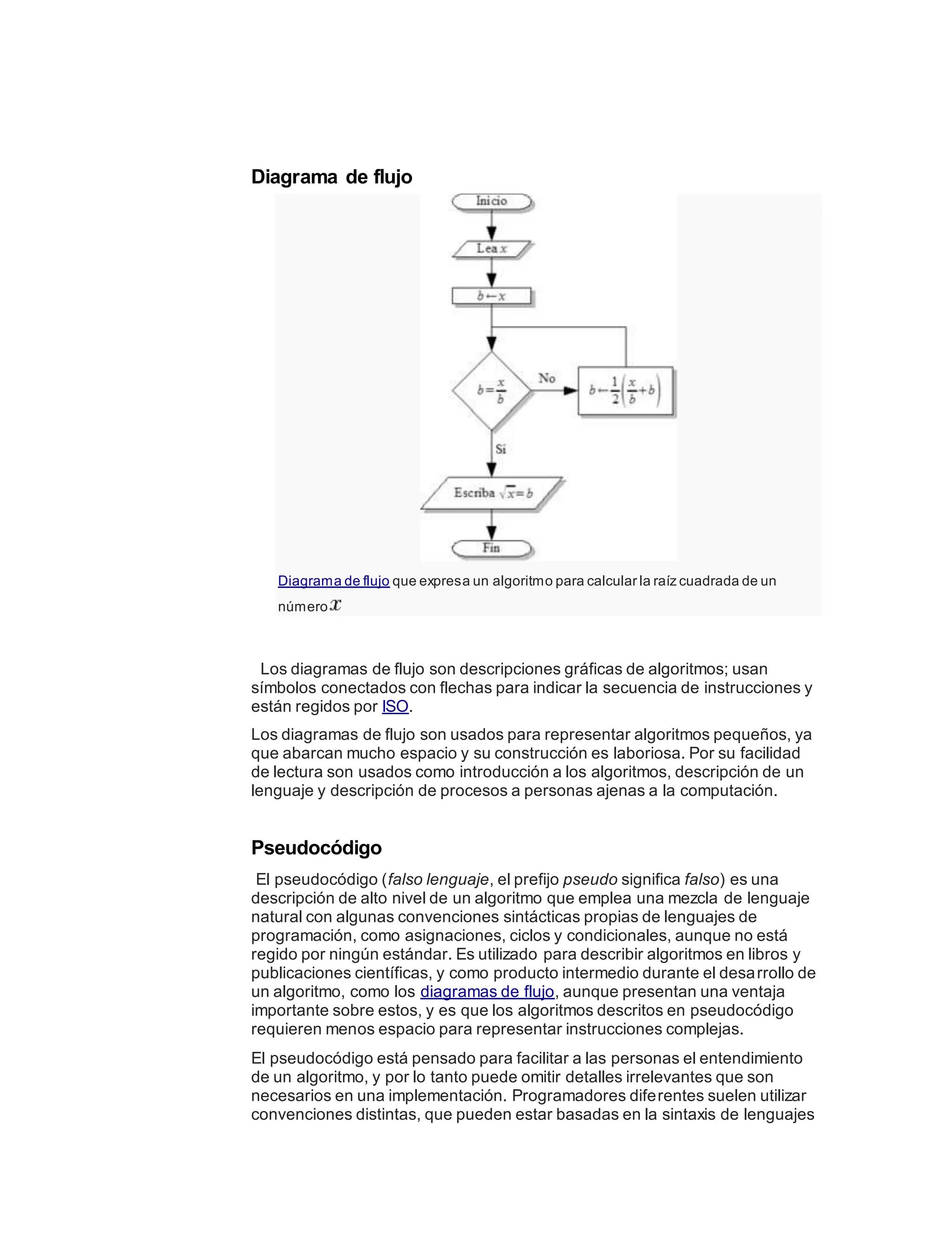 Diagrama de flujo
Diagrama de flujo que expresa un algoritmo para calcular la raíz cuadrada de un
número
Los diagramas de flujo son descripciones gráficas de algoritmos; usan
símbolos conectados con flechas para indicar la secuencia de instrucciones y
están regidos por ISO.
Los diagramas de flujo son usados para representar algoritmos pequeños, ya
que abarcan mucho espacio y su construcción es laboriosa. Por su facilidad
de lectura son usados como introducción a los algoritmos, descripción de un
lenguaje y descripción de procesos a personas ajenas a la computación.
Pseudocódigo
El pseudocódigo (falso lenguaje, el prefijo pseudo significa falso) es una
descripción de alto nivel de un algoritmo que emplea una mezcla de lenguaje
natural con algunas convenciones sintácticas propias de lenguajes de
programación, como asignaciones, ciclos y condicionales, aunque no está
regido por ningún estándar. Es utilizado para describir algoritmos en libros y
publicaciones científicas, y como producto intermedio durante el desarrollo de
un algoritmo, como los diagramas de flujo, aunque presentan una ventaja
importante sobre estos, y es que los algoritmos descritos en pseudocódigo
requieren menos espacio para representar instrucciones complejas.
El pseudocódigo está pensado para facilitar a las personas el entendimiento
de un algoritmo, y por lo tanto puede omitir detalles irrelevantes que son
necesarios en una implementación. Programadores diferentes suelen utilizar
convenciones distintas, que pueden estar basadas en la sintaxis de lenguajes
 