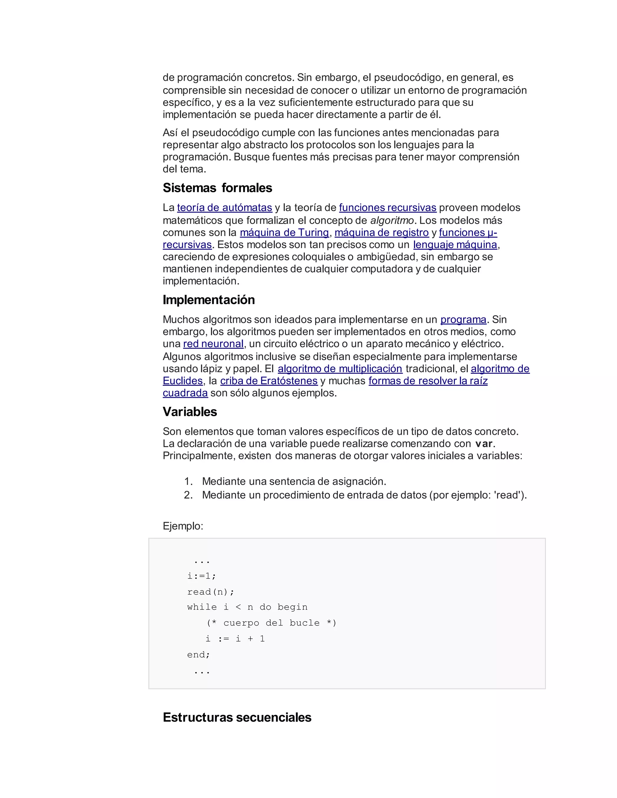 de programación concretos. Sin embargo, el pseudocódigo, en general, es
comprensible sin necesidad de conocer o utilizar un entorno de programación
específico, y es a la vez suficientemente estructurado para que su
implementación se pueda hacer directamente a partir de él.
Así el pseudocódigo cumple con las funciones antes mencionadas para
representar algo abstracto los protocolos son los lenguajes para la
programación. Busque fuentes más precisas para tener mayor comprensión
del tema.
Sistemas formales
La teoría de autómatas y la teoría de funciones recursivas proveen modelos
matemáticos que formalizan el concepto de algoritmo. Los modelos más
comunes son la máquina de Turing, máquina de registro y funciones μ-
recursivas. Estos modelos son tan precisos como un lenguaje máquina,
careciendo de expresiones coloquiales o ambigüedad, sin embargo se
mantienen independientes de cualquier computadora y de cualquier
implementación.
Implementación
Muchos algoritmos son ideados para implementarse en un programa. Sin
embargo, los algoritmos pueden ser implementados en otros medios, como
una red neuronal, un circuito eléctrico o un aparato mecánico y eléctrico.
Algunos algoritmos inclusive se diseñan especialmente para implementarse
usando lápiz y papel. El algoritmo de multiplicación tradicional, el algoritmo de
Euclides, la criba de Eratóstenes y muchas formas de resolver la raíz
cuadrada son sólo algunos ejemplos.
Variables
Son elementos que toman valores específicos de un tipo de datos concreto.
La declaración de una variable puede realizarse comenzando con var.
Principalmente, existen dos maneras de otorgar valores iniciales a variables:
1. Mediante una sentencia de asignación.
2. Mediante un procedimiento de entrada de datos (por ejemplo: 'read').
Ejemplo:
...
i:=1;
read(n);
while i < n do begin
(* cuerpo del bucle *)
i := i + 1
end;
...
Estructuras secuenciales
 