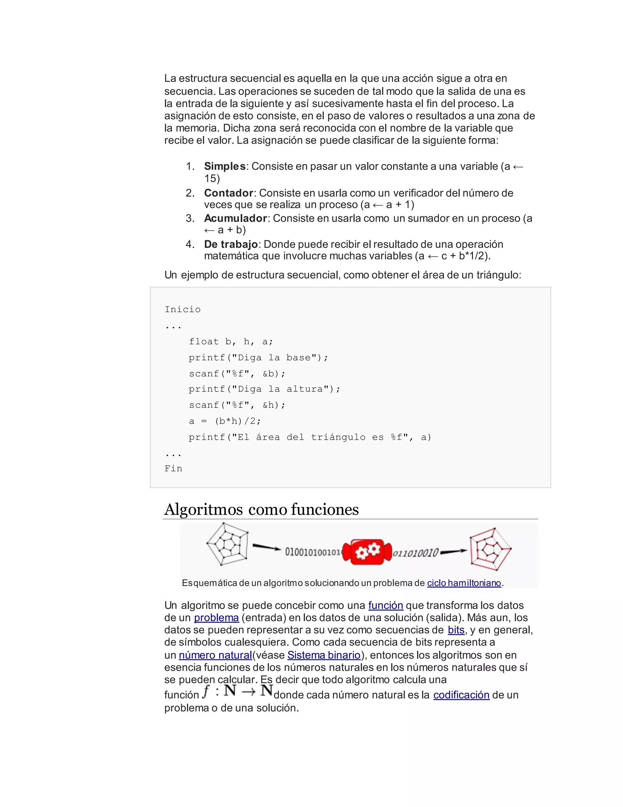 La estructura secuencial es aquella en la que una acción sigue a otra en
secuencia. Las operaciones se suceden de tal modo que la salida de una es
la entrada de la siguiente y así sucesivamente hasta el fin del proceso. La
asignación de esto consiste, en el paso de valores o resultados a una zona de
la memoria. Dicha zona será reconocida con el nombre de la variable que
recibe el valor. La asignación se puede clasificar de la siguiente forma:
1. Simples: Consiste en pasar un valor constante a una variable (a ←
15)
2. Contador: Consiste en usarla como un verificador del número de
veces que se realiza un proceso (a ← a + 1)
3. Acumulador: Consiste en usarla como un sumador en un proceso (a
← a + b)
4. De trabajo: Donde puede recibir el resultado de una operación
matemática que involucre muchas variables (a ← c + b*1/2).
Un ejemplo de estructura secuencial, como obtener el área de un triángulo:
Inicio
...
float b, h, a;
printf("Diga la base");
scanf("%f", &b);
printf("Diga la altura");
scanf("%f", &h);
a = (b*h)/2;
printf("El área del triángulo es %f", a)
...
Fin
Algoritmos como funciones
Esquemática de un algoritmo solucionando un problema de ciclo hamiltoniano.
Un algoritmo se puede concebir como una función que transforma los datos
de un problema (entrada) en los datos de una solución (salida). Más aun, los
datos se pueden representar a su vez como secuencias de bits, y en general,
de símbolos cualesquiera. Como cada secuencia de bits representa a
un número natural(véase Sistema binario), entonces los algoritmos son en
esencia funciones de los números naturales en los números naturales que sí
se pueden calcular. Es decir que todo algoritmo calcula una
función donde cada número natural es la codificación de un
problema o de una solución.
 
