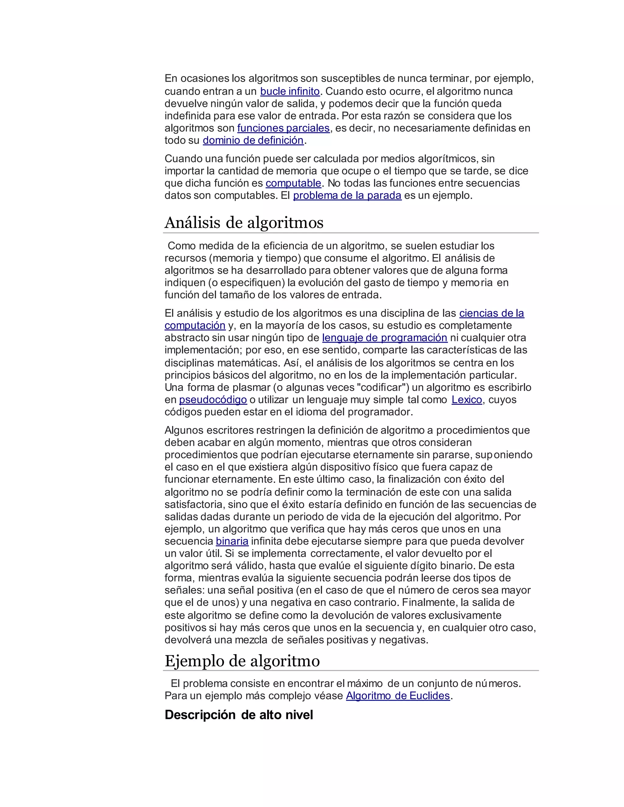 En ocasiones los algoritmos son susceptibles de nunca terminar, por ejemplo,
cuando entran a un bucle infinito. Cuando esto ocurre, el algoritmo nunca
devuelve ningún valor de salida, y podemos decir que la función queda
indefinida para ese valor de entrada. Por esta razón se considera que los
algoritmos son funciones parciales, es decir, no necesariamente definidas en
todo su dominio de definición.
Cuando una función puede ser calculada por medios algorítmicos, sin
importar la cantidad de memoria que ocupe o el tiempo que se tarde, se dice
que dicha función es computable. No todas las funciones entre secuencias
datos son computables. El problema de la parada es un ejemplo.
Análisis de algoritmos
Como medida de la eficiencia de un algoritmo, se suelen estudiar los
recursos (memoria y tiempo) que consume el algoritmo. El análisis de
algoritmos se ha desarrollado para obtener valores que de alguna forma
indiquen (o especifiquen) la evolución del gasto de tiempo y memoria en
función del tamaño de los valores de entrada.
El análisis y estudio de los algoritmos es una disciplina de las ciencias de la
computación y, en la mayoría de los casos, su estudio es completamente
abstracto sin usar ningún tipo de lenguaje de programación ni cualquier otra
implementación; por eso, en ese sentido, comparte las características de las
disciplinas matemáticas. Así, el análisis de los algoritmos se centra en los
principios básicos del algoritmo, no en los de la implementación particular.
Una forma de plasmar (o algunas veces "codificar") un algoritmo es escribirlo
en pseudocódigo o utilizar un lenguaje muy simple tal como Lexico, cuyos
códigos pueden estar en el idioma del programador.
Algunos escritores restringen la definición de algoritmo a procedimientos que
deben acabar en algún momento, mientras que otros consideran
procedimientos que podrían ejecutarse eternamente sin pararse, suponiendo
el caso en el que existiera algún dispositivo físico que fuera capaz de
funcionar eternamente. En este último caso, la finalización con éxito del
algoritmo no se podría definir como la terminación de este con una salida
satisfactoria, sino que el éxito estaría definido en función de las secuencias de
salidas dadas durante un periodo de vida de la ejecución del algoritmo. Por
ejemplo, un algoritmo que verifica que hay más ceros que unos en una
secuencia binaria infinita debe ejecutarse siempre para que pueda devolver
un valor útil. Si se implementa correctamente, el valor devuelto por el
algoritmo será válido, hasta que evalúe el siguiente dígito binario. De esta
forma, mientras evalúa la siguiente secuencia podrán leerse dos tipos de
señales: una señal positiva (en el caso de que el número de ceros sea mayor
que el de unos) y una negativa en caso contrario. Finalmente, la salida de
este algoritmo se define como la devolución de valores exclusivamente
positivos si hay más ceros que unos en la secuencia y, en cualquier otro caso,
devolverá una mezcla de señales positivas y negativas.
Ejemplo de algoritmo
El problema consiste en encontrar el máximo de un conjunto de números.
Para un ejemplo más complejo véase Algoritmo de Euclides.
Descripción de alto nivel
 