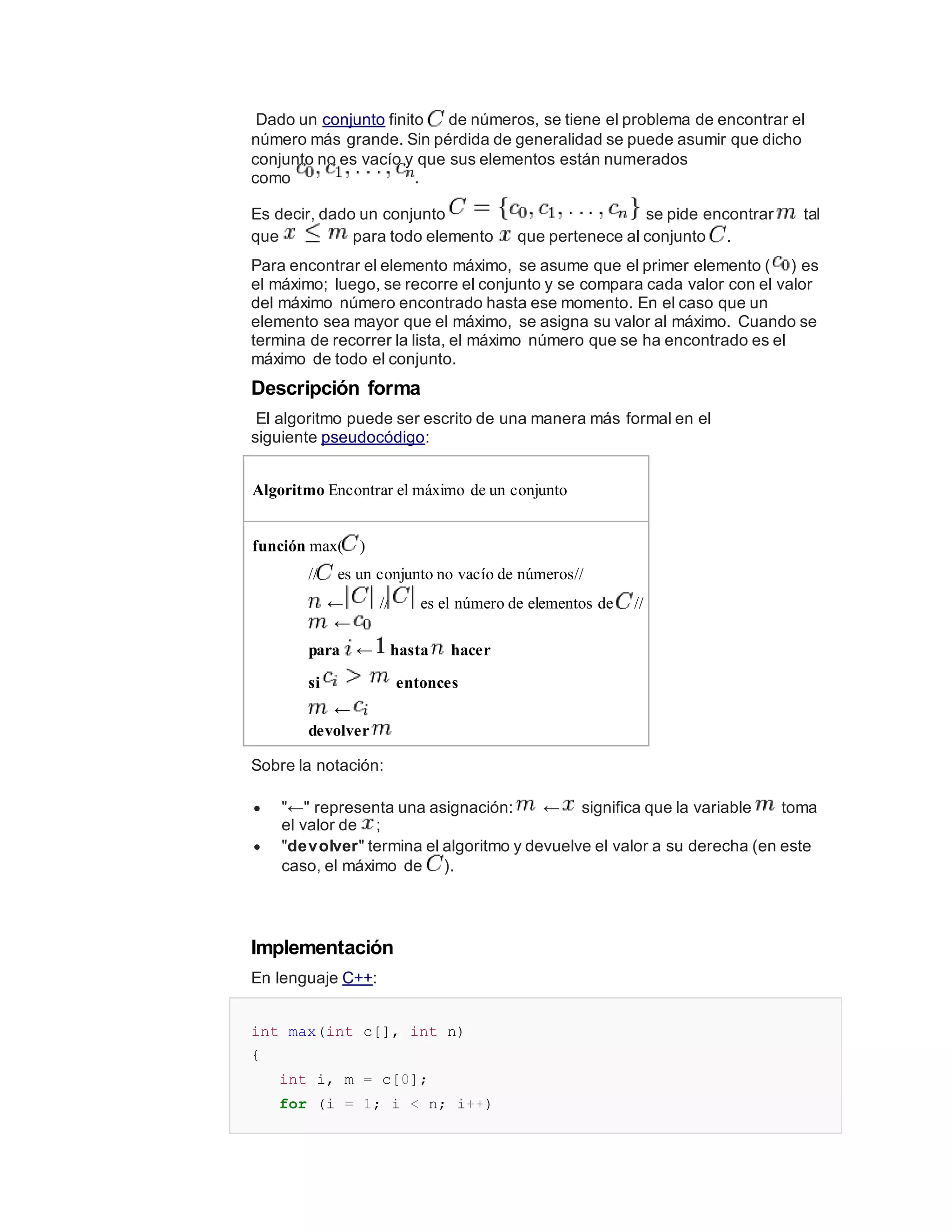 Dado un conjunto finito de números, se tiene el problema de encontrar el
número más grande. Sin pérdida de generalidad se puede asumir que dicho
conjunto no es vacío y que sus elementos están numerados
como .
Es decir, dado un conjunto se pide encontrar tal
que para todo elemento que pertenece al conjunto .
Para encontrar el elemento máximo, se asume que el primer elemento ( ) es
el máximo; luego, se recorre el conjunto y se compara cada valor con el valor
del máximo número encontrado hasta ese momento. En el caso que un
elemento sea mayor que el máximo, se asigna su valor al máximo. Cuando se
termina de recorrer la lista, el máximo número que se ha encontrado es el
máximo de todo el conjunto.
Descripción forma
El algoritmo puede ser escrito de una manera más formal en el
siguiente pseudocódigo:
Algoritmo Encontrar el máximo de un conjunto
función max( )
// es un conjunto no vacío de números//
← // es el número de elementos de //
←
para ← hasta hacer
si entonces
←
devolver
Sobre la notación:
 "←" representa una asignación: ← significa que la variable toma
el valor de ;
 "devolver" termina el algoritmo y devuelve el valor a su derecha (en este
caso, el máximo de ).
Implementación
En lenguaje C++:
int max(int c[], int n)
{
int i, m = c[0];
for (i = 1; i < n; i++)
 