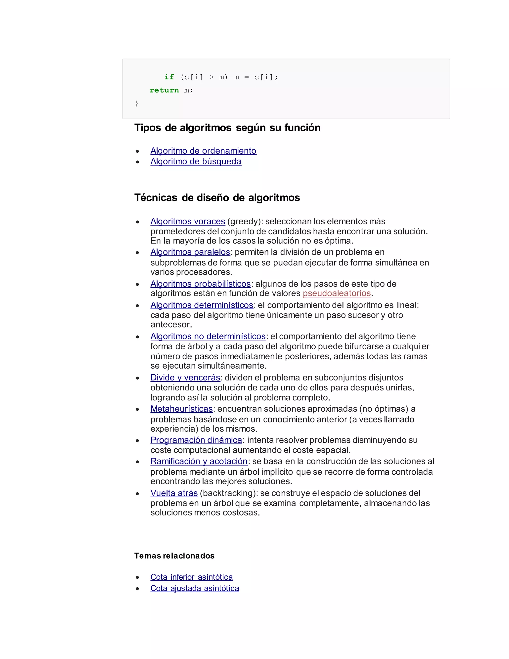if (c[i] > m) m = c[i];
return m;
}
Tipos de algoritmos según su función
 Algoritmo de ordenamiento
 Algoritmo de búsqueda
Técnicas de diseño de algoritmos
 Algoritmos voraces (greedy): seleccionan los elementos más
prometedores del conjunto de candidatos hasta encontrar una solución.
En la mayoría de los casos la solución no es óptima.
 Algoritmos paralelos: permiten la división de un problema en
subproblemas de forma que se puedan ejecutar de forma simultánea en
varios procesadores.
 Algoritmos probabilísticos: algunos de los pasos de este tipo de
algoritmos están en función de valores pseudoaleatorios.
 Algoritmos determinísticos: el comportamiento del algoritmo es lineal:
cada paso del algoritmo tiene únicamente un paso sucesor y otro
antecesor.
 Algoritmos no determinísticos: el comportamiento del algoritmo tiene
forma de árbol y a cada paso del algoritmo puede bifurcarse a cualquier
número de pasos inmediatamente posteriores, además todas las ramas
se ejecutan simultáneamente.
 Divide y vencerás: dividen el problema en subconjuntos disjuntos
obteniendo una solución de cada uno de ellos para después unirlas,
logrando así la solución al problema completo.
 Metaheurísticas: encuentran soluciones aproximadas (no óptimas) a
problemas basándose en un conocimiento anterior (a veces llamado
experiencia) de los mismos.
 Programación dinámica: intenta resolver problemas disminuyendo su
coste computacional aumentando el coste espacial.
 Ramificación y acotación: se basa en la construcción de las soluciones al
problema mediante un árbol implícito que se recorre de forma controlada
encontrando las mejores soluciones.
 Vuelta atrás (backtracking): se construye el espacio de soluciones del
problema en un árbol que se examina completamente, almacenando las
soluciones menos costosas.
Temas relacionados
 Cota inferior asintótica
 Cota ajustada asintótica
 
