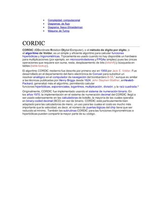  Complejidad computacional
 Diagramas de flujo
 Diagrama Nassi-Shneiderman
 Máquina de Turing
CORDIC
CORDIC (COordinate Rotation DIgital Computer), o el método de dígito por dígito, o
el algoritmo de Volder, es un simple y eficiente algoritmo para calcular funciones
hiperbólicas y trigonométricas. Típicamente es usado cuando no hay disponible un hardware
para multiplicaciones (por ejemplo, en microcontroladores y FPGAs simples) pues las únicas
operaciones que requiere son suma, resta, desplazamiento de bits (bitshift) y búsqueda en
tablas (table lookup).
El algoritmo CORDIC moderno fue descrito por primera vez en 1959 por Jack E. Volder. Fue
desarrollado en el departamento del Aero electrónica de Convair para substituir un
resolver analógico en el computador de navegación del bombardero B-58,1 aunque es similar
a las técnicas publicadas por Henry Briggs desde 1624. John Stephen Walther, enHewlett-
Packard, generalizó más el algoritmo, permitiendo calcular
funciones hiperbólicas, exponenciales, logaritmos, multiplicación, división, y la raíz cuadrada.2
Originalmente, CORDIC fue implementado usando el sistema de numeración binario. En
los años 1970, la implementación en el sistema de numeración decimal del CORDIC llegó a
ser usado extensamente en las calculadoras de bolsillo, la mayoría de las cuales operaba
en binary-coded decimal (BCD) en vez de binario. CORDIC está particularmente bien
adaptado para las calculadoras de mano, un uso para las cuales el costo es mucho más
importante que la velocidad, es decir, el número de puertas lógicas del chip tiene que ser
reducido al mínimo. También las subrutinas CORDIC para las funciones trigonométricas e
hiperbólicas pueden compartir la mayor parte de su código.
 
