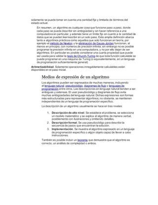 solamente se puede tomar en cuenta una cantidad fija y limitada de términos del
estado actual.
En resumen, un algoritmo es cualquier cosa que funcione paso a paso, donde
cada paso se pueda describir sin ambigüedad y sin hacer referencia a una
computadora en particular, y además tiene un límite fijo en cuanto a la cantidad de
datos que se pueden leer/escribir en un solo paso. Esta amplia definición abarca
tanto a algoritmos prácticos como aquellos que solo funcionan en teoría, por
ejemplo el método de Newton y la eliminación de Gauss-Jordan funcionan, al
menos en principio, con números de precisión infinita; sin embargo no es posible
programar la precisión infinita en una computadora, y no por ello dejan de ser
algoritmos. En particular es posible considerar una cuarta propiedad que puede
ser usada para validar la tesis de Church-Turing de que toda función calculable se
puede programar en una máquina de Turing (o equivalentemente, en un lenguaje
de programación suficientemente general)
Aritmetizabilidad. Solamente operaciones innegablemente calculables están
disponibles en el paso inicial.
Medios de expresión de un algoritmo
Los algoritmos pueden ser expresados de muchas maneras, incluyendo
al lenguaje natural, pseudocódigo, diagramas de flujo y lenguajes de
programación entre otros. Las descripciones en lenguaje natural tienden a ser
ambiguas y extensas. El usar pseudocódigo y diagramas de flujo evita
muchas ambigüedades del lenguaje natural. Dichas expresiones son formas
más estructuradas para representar algoritmos; no obstante, se mantienen
independientes de un lenguaje de programación específico.
La descripción de un algoritmo usualmente se hace en tres niveles:
1. Descripción de alto nivel. Se establece el problema, se selecciona
un modelo matemático y se explica el algoritmo de manera verbal,
posiblemente con ilustraciones y omitiendo detalles.
2. Descripción formal. Se usa pseudocódigo para describir la
secuencia de pasos que encuentran la solución.
3. Implementación. Se muestra el algoritmo expresado en un lenguaje
de programación específico o algún objeto capaz de llevar a cabo
instrucciones.
También es posible incluir un teorema que demuestre que el algoritmo es
correcto, un análisis de complejidad o ambos.
 