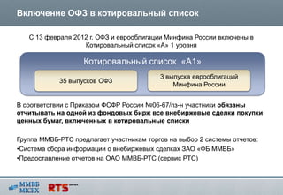 Включение ОФЗ в котировальный список

   С 13 февраля 2012 г. ОФЗ и еврооблигации Минфина России включены в
                   Котировальный список «А» 1 уровня

                   Котировальный список «А1»
                                          3 выпуска еврооблигаций
            35 выпусков ОФЗ
                                              Минфина России


В соответствии с Приказом ФСФР России №06-67/пз-н участники обязаны
отчитывать на одной из фондовых бирж все внебиржевые сделки покупки
ценных бумаг, включенных в котировальные списки

Группа ММВБ-РТС предлагает участникам торгов на выбор 2 системы отчетов:
•Система сбора информации о внебиржевых сделках ЗАО «ФБ ММВБ»
•Предоставление отчетов на ОАО ММВБ-РТС (сервис РТС)
 